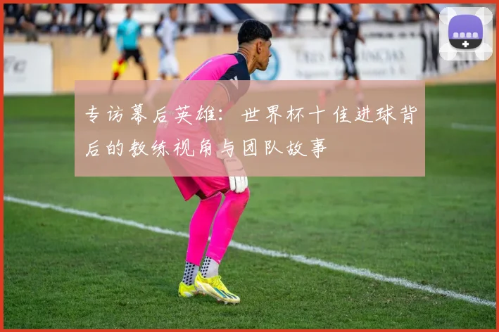 专访幕后英雄:世界杯十佳进球背后的教练视角与团队故事