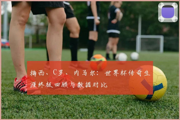 梅西、C罗、内马尔：世界杯传奇生涯终极回顾与数据对比