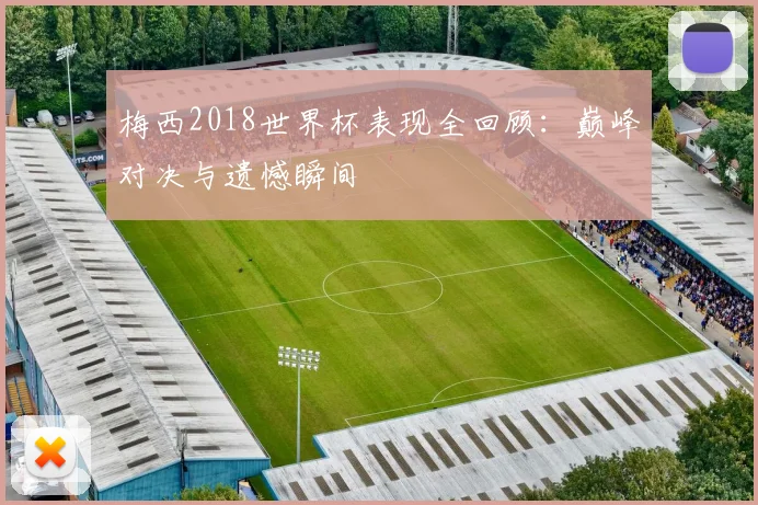 梅西2018世界杯表现全回顾：巅峰对决与遗憾瞬间