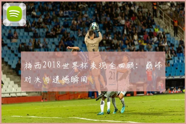 梅西2018世界杯表现全回顾：巅峰对决与遗憾瞬间