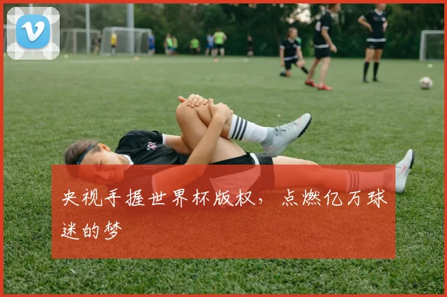 央视手握世界杯版权，点燃亿万球迷的梦