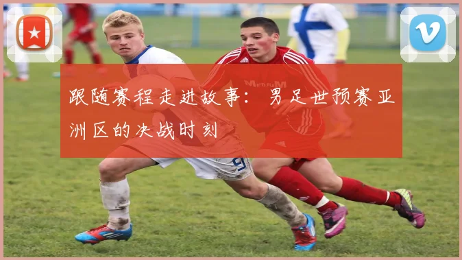 跟随赛程走进故事：男足世预赛亚洲区的决战时刻