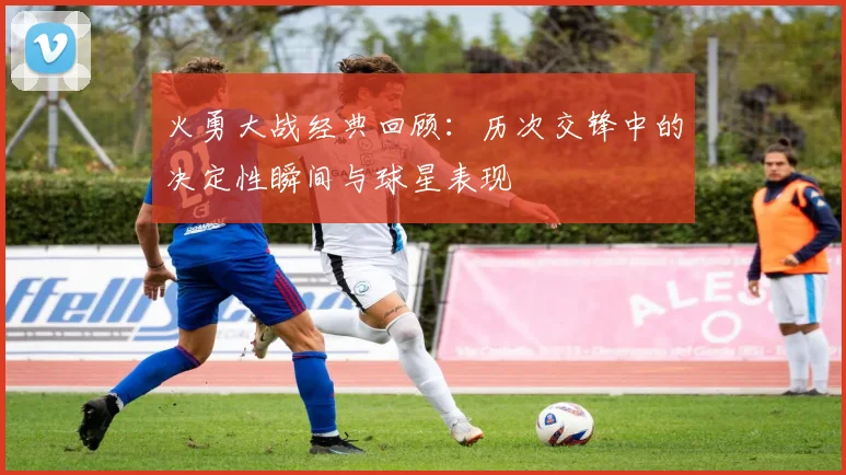 火勇大战经典回顾：历次交锋中的决定性瞬间与球星表现