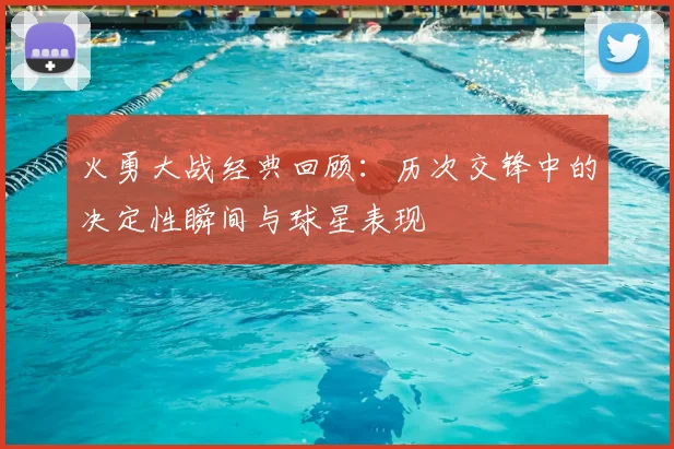 火勇大战经典回顾：历次交锋中的决定性瞬间与球星表现