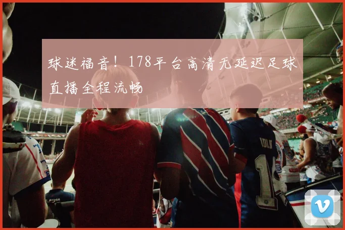 球迷福音！178平台高清无延迟足球直播全程流畅