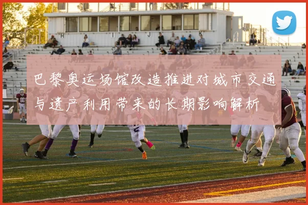 巴黎奥运场馆改造推进对城市交通与遗产利用带来的长期影响解析