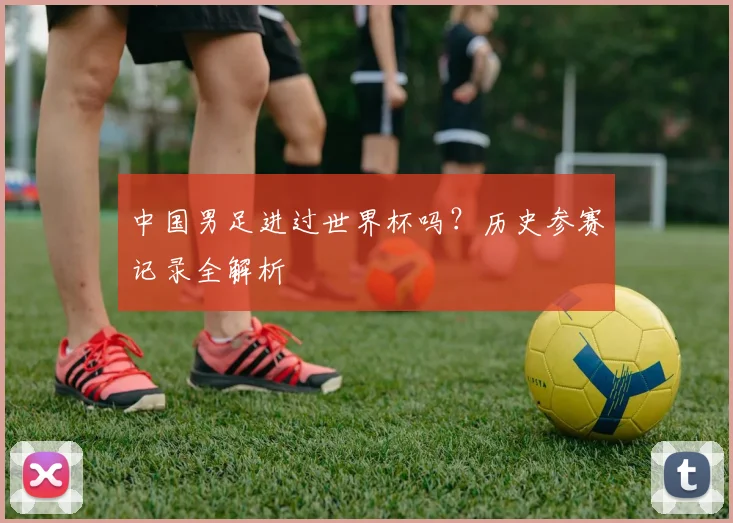 中国男足进过世界杯吗?历史参赛记录全解析