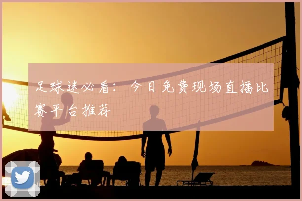足球迷必看：今日免费现场直播比赛平台推荐