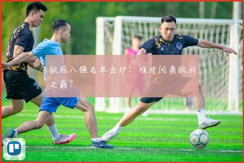 欧冠八强名单出炉！谁将问鼎欧洲之巅？