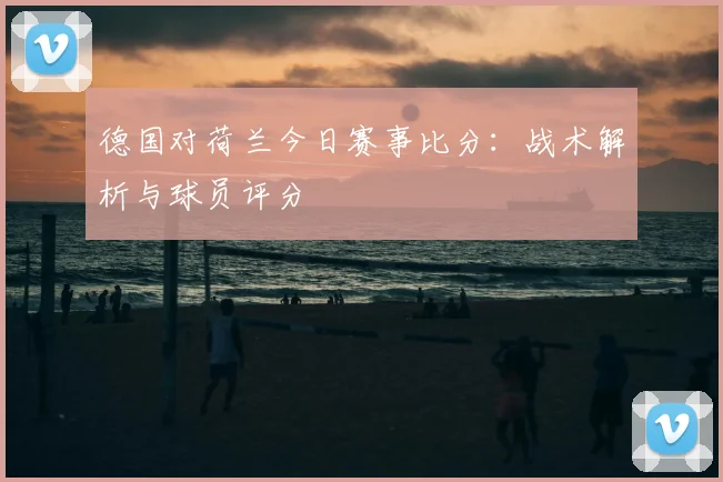 德国对荷兰今日赛事比分：战术解析与球员评分